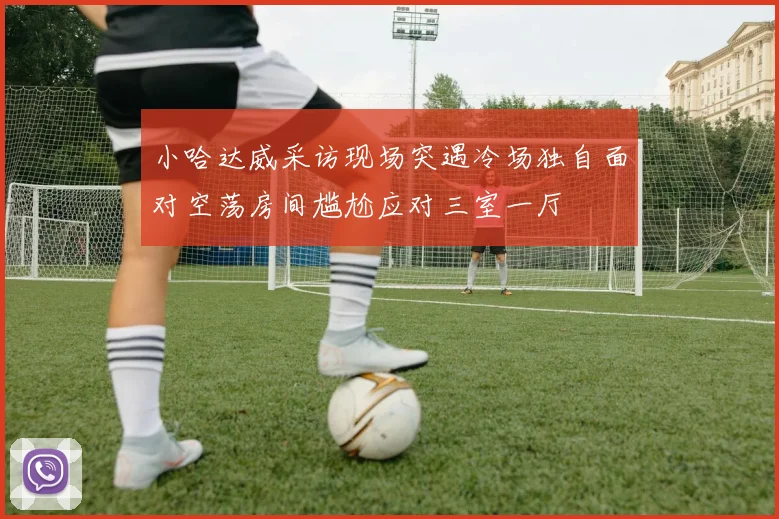 小哈达威采访现场突遇冷场独自面对空荡房间尴尬应对三室一厅