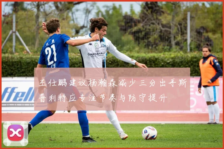 王仕鹏建议杨瀚森减少三分出手斯普利特应专注节奏与防守提升