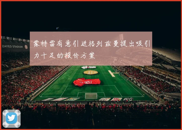 蒙特雷有意引进格列兹曼提出吸引力十足的报价方案