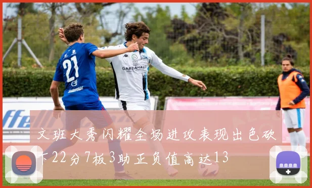 文班大秀闪耀全场进攻表现出色砍下22分7板3助正负值高达13