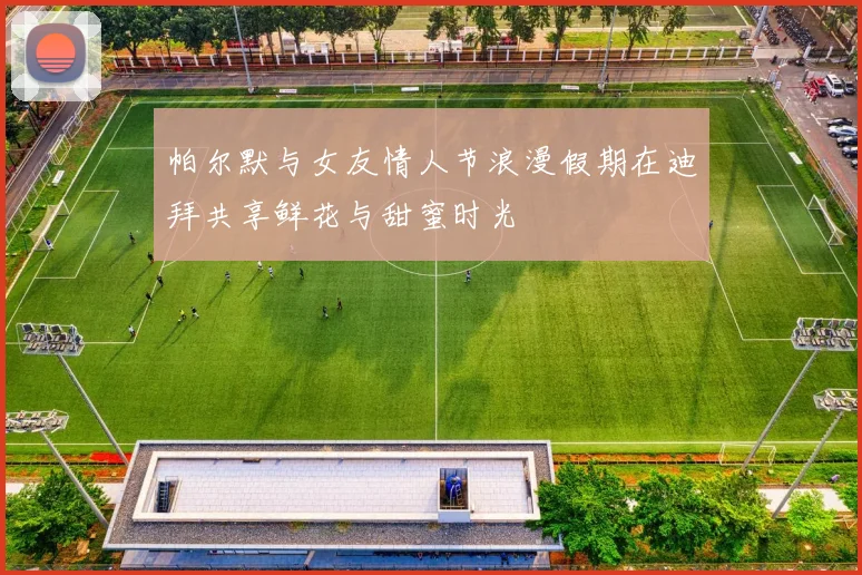 帕尔默与女友情人节浪漫假期在迪拜共享鲜花与甜蜜时光