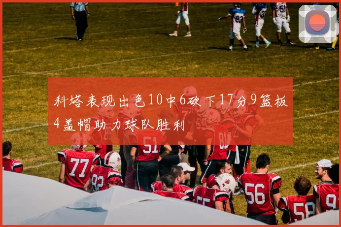 科塔表现出色10中6砍下17分9篮板4盖帽助力球队胜利