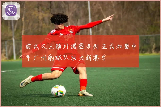 前武汉三镇外援图多列正式加盟中甲广州豹球队助力新赛季