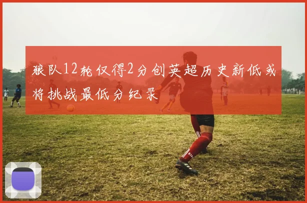 狼队12轮仅得2分创英超历史新低或将挑战最低分纪录