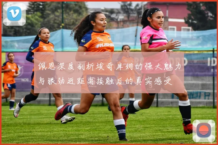 佩恩深度剖析埃奇库姆的强大魅力与狠劲近距离接触后的真实感受
