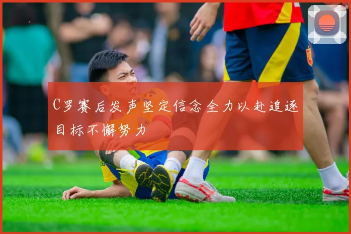 C罗赛后发声坚定信念全力以赴追逐目标不懈努力