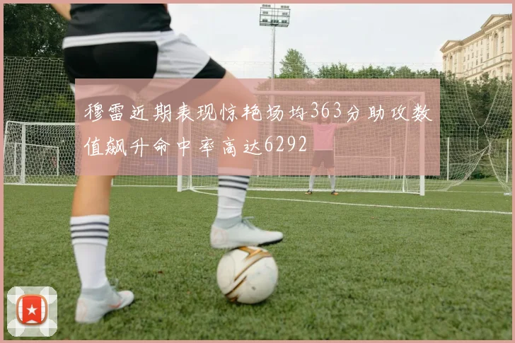 穆雷近期表现惊艳场均363分助攻数值飙升命中率高达6292