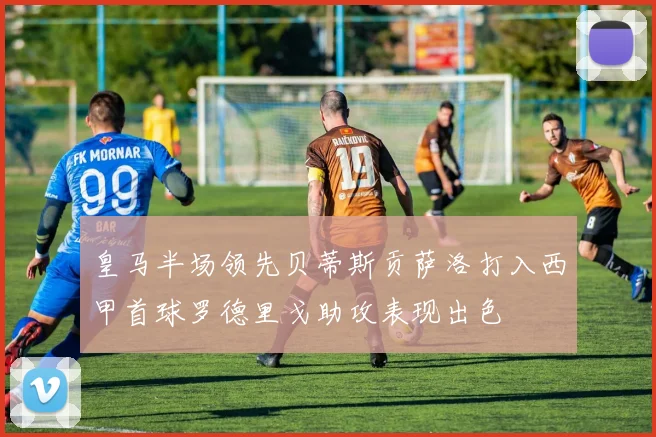 皇马半场领先贝蒂斯贡萨洛打入西甲首球罗德里戈助攻表现出色