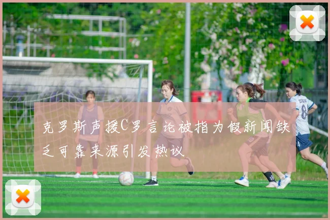 克罗斯声援C罗言论被指为假新闻缺乏可靠来源引发热议