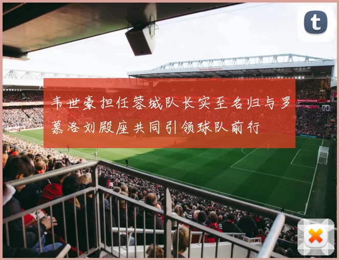 韦世豪担任蓉城队长实至名归与罗慕洛刘殿座共同引领球队前行