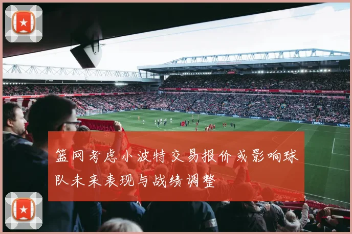 篮网考虑小波特交易报价或影响球队未来表现与战绩调整